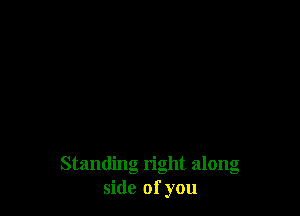 Standing right along
side of you