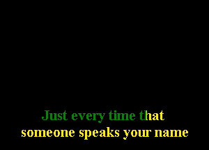 Just every time that
someone speaks your name