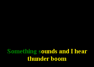 Something sounds and I hear
thlmder boom