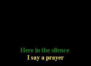 Here in the silence
I say a prayer