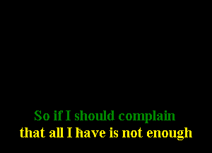 So if I should complain
that all I have is not enough