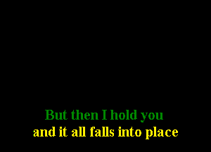 But then I hold you
and it all falls into place