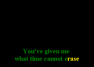 You've given me
what time cannot erase