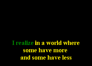 I realize in a world where
some have more
and some have less