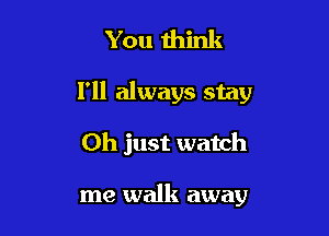 You mink

I'll always stay

Oh just watch

me walk away