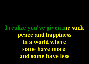 I realize you've given me such
peace and happiness
in a world Where
some have more
and some have less