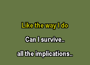 Like the way I do

Can I survive..

all the implications..