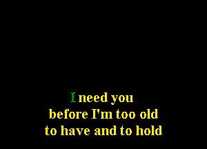 I need you
before I'm too old
to have and to hold