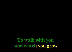 To walk with you
and watch you grow