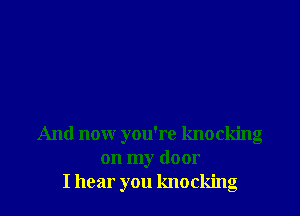 And now you're knocking
on my door
I hear you knocking