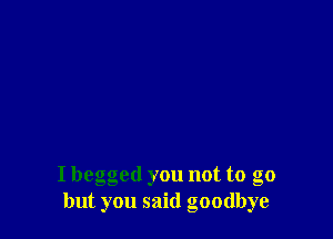 I begged you not to go
but you said goodbye
