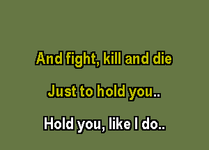 And fight, kill and die

Just to hold you..

Hold you, like I do..