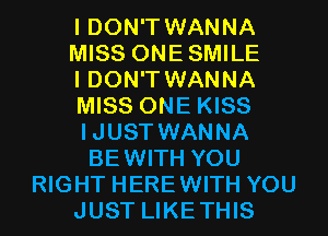 I DON'T WANNA

MISS ONESMILE

I DON'T WANNA
MISS ONE KISS
IJUST WANNA
BEWITH YOU

RIGHT HEREWITH YOU
JUST LIKETHIS