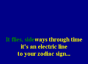 It ilies, sideways through time
it's an electric line
to your zodiac sign...