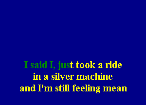 I said I, just took a ride
in a silver machine
and I'm still feeling mean