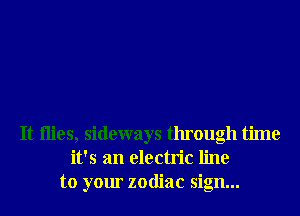 It ilies, sideways through time
it's an electric line
to your zodiac sign...