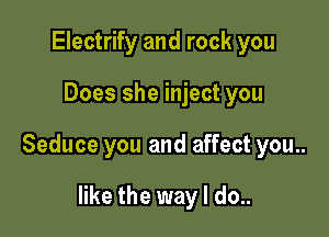 Electrify and rock you

Does she inject you

Seduce you and affect you..

like the way I do..