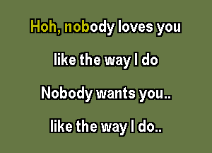 Hoh, nobody loves you

like the way I do

Nobody wants you..

like the way I do..