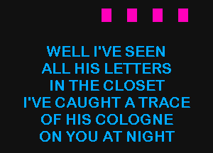 WELL I'VE SEEN
ALL HIS LETTERS
IN THE CLOSET
I'VE CAUGHT A TRACE

OF HIS COLOGNE
ON YOU ATNIGHT l