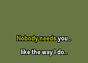 Nobody needs you..

like the way I do..
