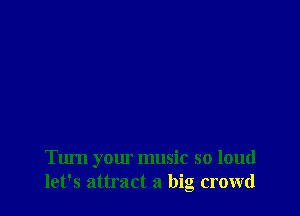 Turn your music so loud
let's attract a big crowd