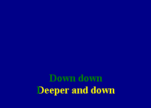 Down down
Deeper and down