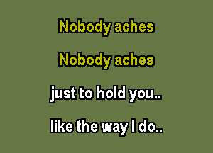 Nobody aches
Nobody aches

just to hold you..

like the way I do..