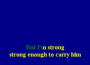 But I'm strong
strong enough to carry him