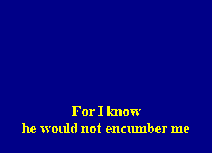 For I know
he would not encumber me