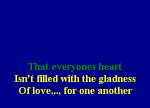 That everyones heart
Isn't filled With the gladness
Of love..., for one another