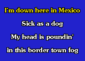 I'm down here in Mexico
Sick as a dog
My head is poundin'

in this border town fog