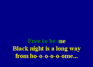 Free to be me
Black night is a long way
from ho-o-o-o-o-ome...