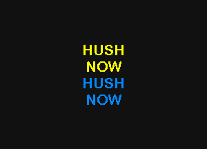 HUSH
NOW