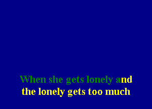 When she gets lonely and
the lonely gets too much