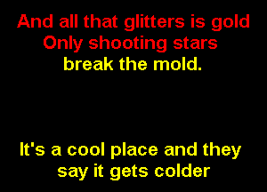 And all that glitters is gold
Only shooting stars
break the mold.

It's a cool place and they
say it gets colder