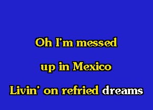 Oh I'm messed

up in Mexico

Livin' on refried dreams