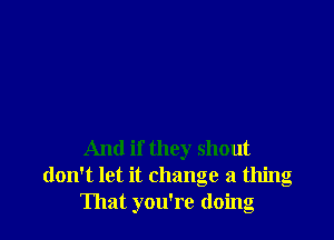 And if they shout
don't let it change a thing
That you're doing