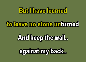But I have learned

to leave no stone unturned

And keep the wall..

against my back..