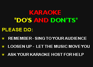 DO'S DON'TS

PLEASE DOl

9.- REMEMBER-SINGTOYOURAUDIENCE
9.- LOOSEN UP - LET THE MUSIC MOVEYOU
9.- ASK YOUR KARAOKE HOST FOR HELP