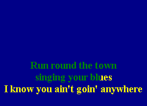 Run round the town
singing your blues
I knowr you ain't goin' anywhere