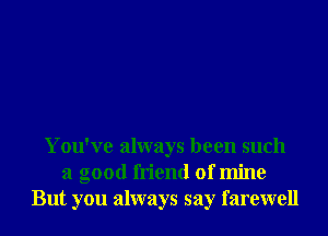 You've always been such
a good friend of mine
But you always say farewell