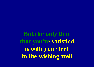 But the only time
that you're satisfied
is with your feet
in the wishing well