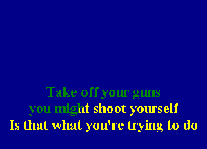 Take off your guns

you might shoot yourself
Is that What you're trying to do