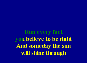 Run every fact
you believe to be right
And someday the sun

will shine through