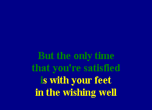 But the only time
that you're satisfied
is with your feet
in the wishing well