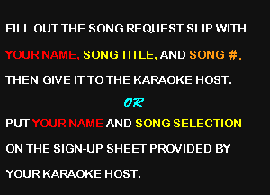 FILL OUT THE SONG REQUEST SLIP WITH

SONGTITLE, AND SONG .

THEN GIVE IT TO THE KARAOKE HOST.

03?
PUT AND SONG SELECTION

ON THE SIGN-UP SHEET PROVIDED BY

YOUR KARAOKE HOST.