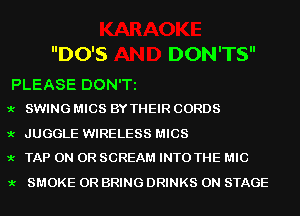 DO'S DON'TS

PLEASE DON'T
9.- SWING MICS BY THEIR CORDS

9.- JUGGLE WIRELESS MICS
9.- TAP ON OR SCREAM INTO THE MIC

9.- SMOKE OR BRING DRINKS ON STAGE