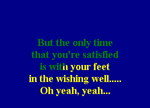 But the only time
that you're satisiied
is with your feet
in the wishing well .....

Oh yeah, yeah... I