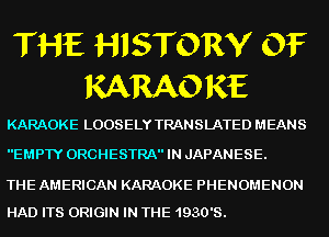 THE HISTORY OF
KARAO RE

KARAOKE LOOSELY TRANSLATED MEANS

EMPTY ORCHESTRA IN JAPANESE.

THE AMERICAN KARAOKE PHENOMENON
HAD ITS ORIGIN IN THE 1930's.