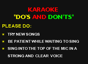 DO'S DON'TS

PLEASE D01

9.- TRY NEW SONGS
9.- BE PATIENTWHILE WAITING TO SING
9.- SING INTO THE TOP OF THE MIC IN A

STRONG AND CLEAR VOICE
